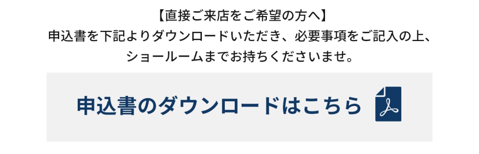 直接ご来店をご希望の方は申込書を下記よりダウンロードしていただき、必要事項をご記入の上、ショールームまでお持ちくださいませ。申込書のダウンロードはこちら